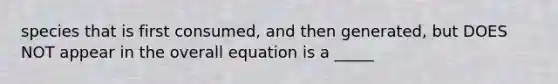 species that is first consumed, and then generated, but DOES NOT appear in the overall equation is a _____