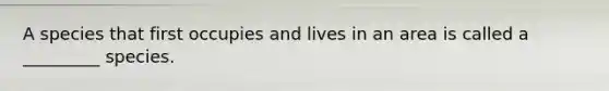 A species that first occupies and lives in an area is called a _________ species.