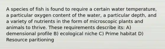 A species of fish is found to require a certain water temperature, a particular oxygen content of the water, a particular depth, and a variety of nutrients in the form of microscopic plants and animals to thrive. These requirements describe its: A) demensional profile B) ecological niche C) Prime habitat D) Resource paritioning