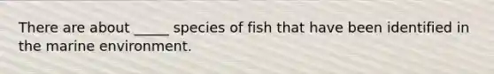 There are about _____ species of fish that have been identified in the marine environment.