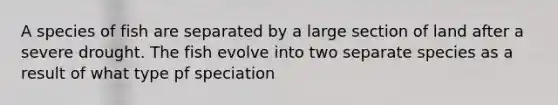 A species of fish are separated by a large section of land after a severe drought. The fish evolve into two separate species as a result of what type pf speciation