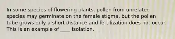 In some species of flowering plants, pollen from unrelated species may germinate on the female stigma, but the pollen tube grows only a short distance and fertilization does not occur. This is an example of ____ isolation.