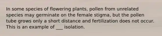 In some species of flowering plants, pollen from unrelated species may germinate on the female stigma, but the pollen tube grows only a short distance and fertilization does not occur. This is an example of ___ isolation.