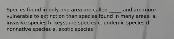 Species found in only one area are called _____ and are more vulnerable to extinction than species found in many areas. a. invasive species b. keystone species c. endemic species d. nonnative species e. exotic species