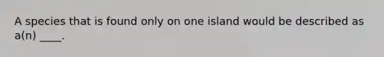 A species that is found only on one island would be described as a(n) ____.