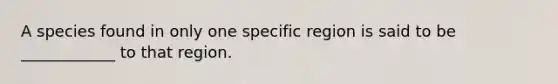 A species found in only one specific region is said to be ____________ to that region.