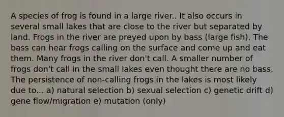 A species of frog is found in a large river.. It also occurs in several small lakes that are close to the river but separated by land. Frogs in the river are preyed upon by bass (large fish). The bass can hear frogs calling on the surface and come up and eat them. Many frogs in the river don't call. A smaller number of frogs don't call in the small lakes even thought there are no bass. The persistence of non-calling frogs in the lakes is most likely due to... a) natural selection b) sexual selection c) genetic drift d) gene flow/migration e) mutation (only)