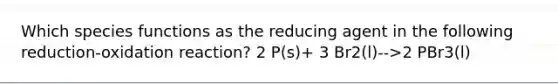 Which species functions as the reducing agent in the following reduction-oxidation reaction? 2 P(s)+ 3 Br2(l)-->2 PBr3(l)