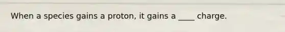 When a species gains a proton, it gains a ____ charge.