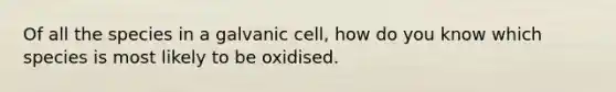 Of all the species in a galvanic cell, how do you know which species is most likely to be oxidised.