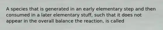 A species that is generated in an early elementary step and then consumed in a later elementary stuff, such that it does not appear in the overall balance the reaction, is called