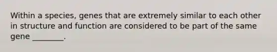 Within a species, genes that are extremely similar to each other in structure and function are considered to be part of the same gene ________.