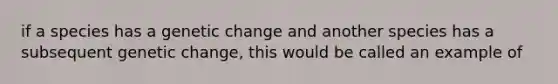 if a species has a genetic change and another species has a subsequent genetic change, this would be called an example of