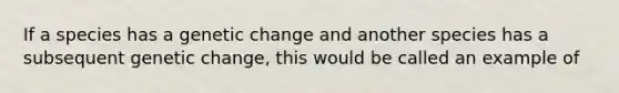 If a species has a genetic change and another species has a subsequent genetic change, this would be called an example of