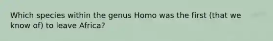 Which species within the genus Homo was the first (that we know of) to leave Africa?