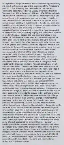 is a species of the genus Homo, which lived from approximately 2.3 to 1.4 million years ago at the beginning of the Pleistocene period.[1] The discovery and description of this species is credited to both Mary and Louis Leakey, who found fossils in Tanzania, East Africa, between 1962 and 1964. [2] Homo habilis (or possibly H. rudolfensis) is the earliest known species of the genus Homo. In its appearance and morphology, H. habilis is thus the least similar to modern humans of all species in the genus (except possibly H. rudolfensis). H. habilis was short and had disproportionately long arms compared to modern humans; however, it had a less protruding face than the australopithecines from which it is thought to have descended. H. habilis had a cranial capacity slightly less than half of the size of modern humans. Despite the ape-like morphology of the bodies, H. habilis remains are often accompanied by primitive stone tools (e.g. Olduvai Gorge, Tanzania and Lake Turkana, Kenya). Homo habilis has often been thought to be the ancestor of more gracile and sophisticated Homo ergaster, which in turn gave rise to the more human-appearing species, Homo erectus. Debates continue over whether H. habilis is a direct human ancestor, and whether all of the known fossils are properly attributed to the species. However, in 2007, new findings suggest that the two species coexisted and may be separate lineages from a common ancestor instead of H. erectus being descended from H. habilis.[3 omo habilis is thought to have mastered the Olduwan era (Early Paleolithic) tool case which utilized stone flakes. These stone flakes were more advanced than any tools previously used, and gave H. habilis the edge it needed to prosper in hostile environments previously too formidable for primates. Whether H. habilis was the first hominin to master stone tool technology remains controversial, as Australopithecus garhi, dated to 2.6 million years ago, has been found along with stone tool implements at least 100,000 - 200,000 years older than H. habilis. Most experts assume the intelligence and social organization of H. habilis were more sophisticated than typical australopithecines or chimpanzees. Yet despite tool usage, H. habilis was not the master hunter that its sister species (or descendants) proved to be, as there is ample fossil evidence that H. habilis was a staple in the diet of large predatory animals such as Dinofelis, a large scimitar-toothed predatory cat the size of a jaguar.[5] H. habilis used tools primarily for scavenging, such as cleaving meat off carrion, rather than defense or hunting. Homo habilis is thought to be the ancestor of the lankier and more sophisticated Homo ergaster, which in turn gave rise to the more human-appearing species Homo erectus. Debates continue over whether H. habilis is a direct human ancestor, and whether all of the known fossils are properly attributed to the species. Homo habilis co-existed with other Homo-like bipedal primates, such as Paranthropus boisei, some of which prospered for many millennia. However, H. habilis, possibly because of its early tool innovation and a less specialized diet, became the precursor of an entire line of new species, whereas Paranthropus boisei and its robust relatives disappeared from the fossil record. Homo habilis may also have coexisted with Homo erectus in Africa for a period of 500,000 years.[6 • Brain size seems larger • Cranial vault bones thin • Association with stone tools • Incisors' and canines larger • Molars and premolars smaller