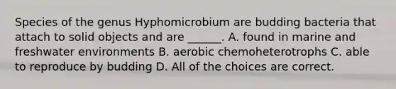 Species of the genus Hyphomicrobium are budding bacteria that attach to solid objects and are ______. A. found in marine and freshwater environments B. aerobic chemoheterotrophs C. able to reproduce by budding D. All of the choices are correct.