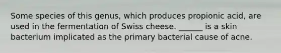 Some species of this genus, which produces propionic acid, are used in the fermentation of Swiss cheese. ______ is a skin bacterium implicated as the primary bacterial cause of acne.