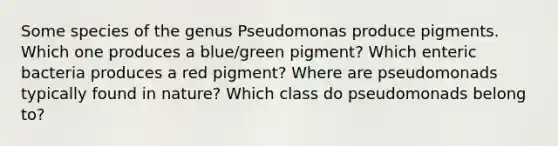 Some species of the genus Pseudomonas produce pigments. Which one produces a blue/green pigment? Which enteric bacteria produces a red pigment? Where are pseudomonads typically found in nature? Which class do pseudomonads belong to?