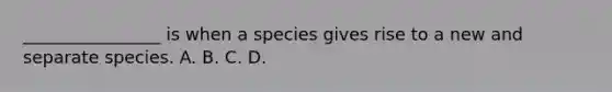 ________________ is when a species gives rise to a new and separate species. A. B. C. D.