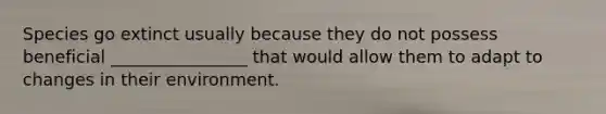 Species go extinct usually because they do not possess beneficial ________________ that would allow them to adapt to changes in their environment.