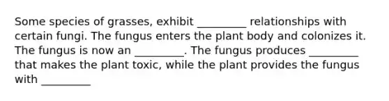 Some species of grasses, exhibit _________ relationships with certain fungi. The fungus enters the plant body and colonizes it. The fungus is now an _________. The fungus produces _________ that makes the plant toxic, while the plant provides the fungus with _________