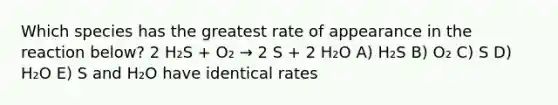 Which species has the greatest rate of appearance in the reaction below? 2 H₂S + O₂ → 2 S + 2 H₂O A) H₂S B) O₂ C) S D) H₂O E) S and H₂O have identical rates