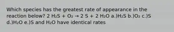 Which species has the greatest rate of appearance in the reaction below? 2 H₂S + O₂ → 2 S + 2 H₂O a.)H₂S b.)O₂ c.)S d.)H₂O e.)S and H₂O have identical rates