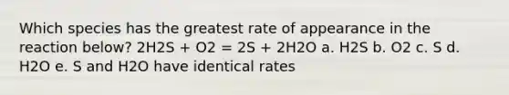 Which species has the greatest rate of appearance in the reaction below? 2H2S + O2 = 2S + 2H2O a. H2S b. O2 c. S d. H2O e. S and H2O have identical rates