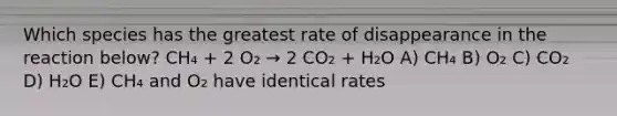 Which species has the greatest rate of disappearance in the reaction below? CH₄ + 2 O₂ → 2 CO₂ + H₂O A) CH₄ B) O₂ C) CO₂ D) H₂O E) CH₄ and O₂ have identical rates