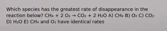 Which species has the greatest rate of disappearance in the reaction below? CH₄ + 2 O₂ → CO₂ + 2 H₂O A) CH₄ B) O₂ C) CO₂ D) H₂O E) CH₄ and O₂ have identical rates