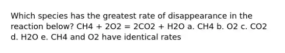 Which species has the greatest rate of disappearance in the reaction below? CH4 + 2O2 = 2CO2 + H2O a. CH4 b. O2 c. CO2 d. H2O e. CH4 and O2 have identical rates