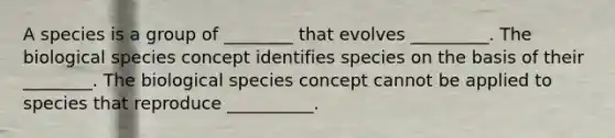 A species is a group of ________ that evolves _________. The biological species concept identifies species on the basis of their ________. The biological species concept cannot be applied to species that reproduce __________.