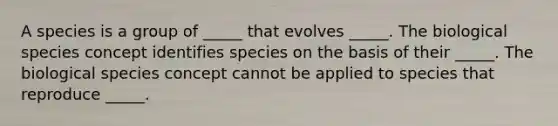 A species is a group of _____ that evolves _____. The biological species concept identifies species on the basis of their _____. The biological species concept cannot be applied to species that reproduce _____.