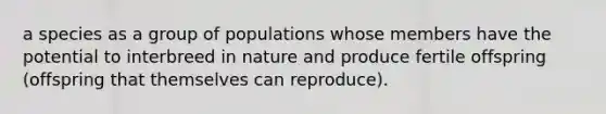 a species as a group of populations whose members have the potential to interbreed in nature and produce fertile offspring (offspring that themselves can reproduce).