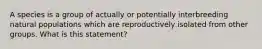 A species is a group of actually or potentially interbreeding natural populations which are reproductively isolated from other groups. What is this statement?