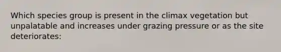 Which species group is present in the climax vegetation but unpalatable and increases under grazing pressure or as the site deteriorates: