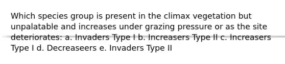 Which species group is present in the climax vegetation but unpalatable and increases under grazing pressure or as the site deteriorates: a. Invaders Type I b. Increasers Type II c. Increasers Type I d. Decreaseers e. Invaders Type II