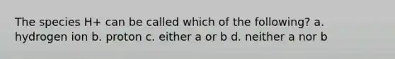 The species H+ can be called which of the following? a. hydrogen ion b. proton c. either a or b d. neither a nor b