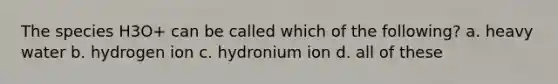 The species H3O+ can be called which of the following? a. heavy water b. hydrogen ion c. hydronium ion d. all of these