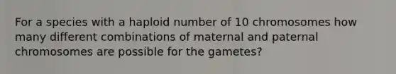 For a species with a haploid number of 10 chromosomes how many different combinations of maternal and paternal chromosomes are possible for the gametes?