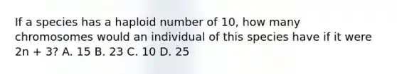 If a species has a haploid number of 10, how many chromosomes would an individual of this species have if it were 2n + 3? A. 15 B. 23 C. 10 D. 25