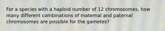 For a species with a haploid number of 12 chromosomes, how many different combinations of maternal and paternal chromosomes are possible for the gametes?