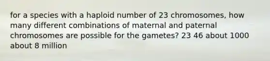 for a species with a haploid number of 23 chromosomes, how many different combinations of maternal and paternal chromosomes are possible for the gametes? 23 46 about 1000 about 8 million