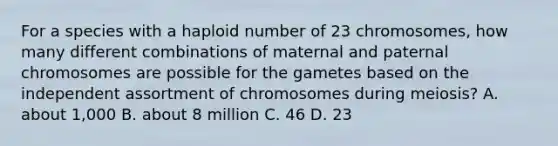 For a species with a haploid number of 23 chromosomes, how many different combinations of maternal and paternal chromosomes are possible for the gametes based on the independent assortment of chromosomes during meiosis? A. about 1,000 B. about 8 million C. 46 D. 23