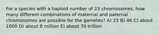 For a species with a haploid number of 23 chromosomes, how many different combinations of maternal and paternal chromosomes are possible for the gametes? A) 23 B) 46 C) about 1000 D) about 8 million E) about 70 trillion