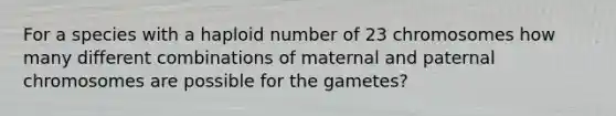 For a species with a haploid number of 23 chromosomes how many different combinations of maternal and paternal chromosomes are possible for the gametes?