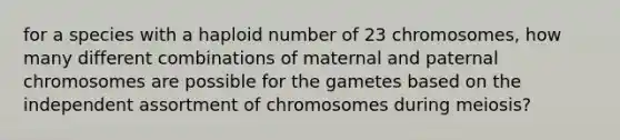 for a species with a haploid number of 23 chromosomes, how many different combinations of maternal and paternal chromosomes are possible for the gametes based on the independent assortment of chromosomes during meiosis?