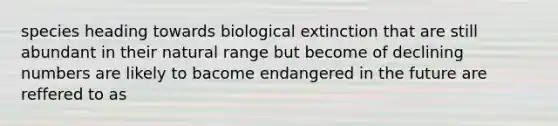 species heading towards biological extinction that are still abundant in their natural range but become of declining numbers are likely to bacome endangered in the future are reffered to as