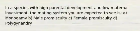 In a species with high parental development and low maternal investment, the mating system you are expected to see is: a) Monogamy b) Male promiscuity c) Female promiscuity d) Polygynandry